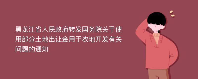 黑龙江省人民政府转发国务院关于使用部分土地出让金用于农地开发有关问题的通知