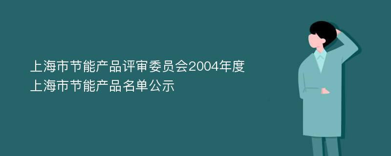 上海市节能产品评审委员会2004年度上海市节能产品名单公示