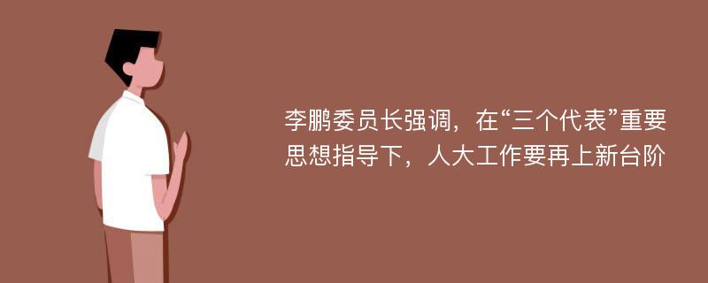 李鹏委员长强调，在“三个代表”重要思想指导下，人大工作要再上新台阶